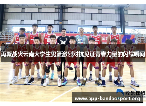 再聚战火云南大学生男篮激烈对抗见证青春力量的闪耀瞬间