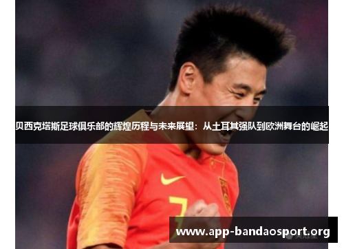 贝西克塔斯足球俱乐部的辉煌历程与未来展望：从土耳其强队到欧洲舞台的崛起