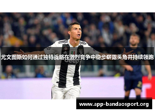 尤文图斯如何通过独特战略在激烈竞争中稳步崭露头角并持续领跑