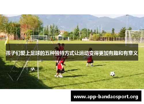孩子们爱上足球的五种独特方式让运动变得更加有趣和有意义
