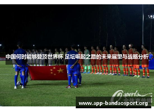 中国何时能够登顶世界杯 足坛崛起之路的未来展望与战略分析