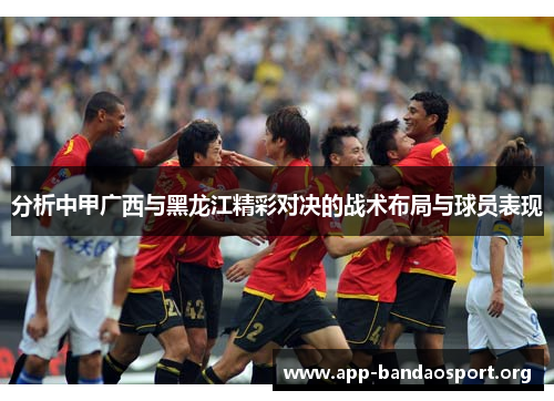 分析中甲广西与黑龙江精彩对决的战术布局与球员表现