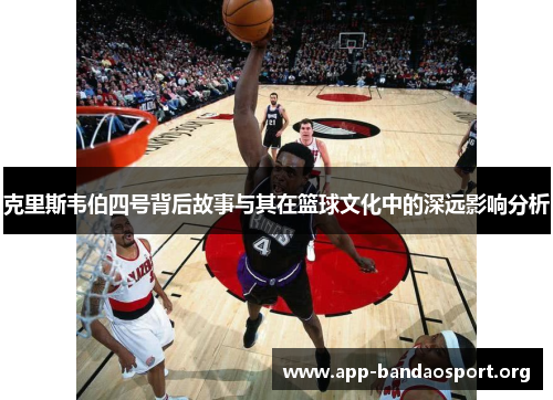 克里斯韦伯四号背后故事与其在篮球文化中的深远影响分析