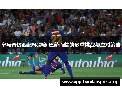 皇马晋级西超杯决赛 巴萨面临的多重挑战与应对策略